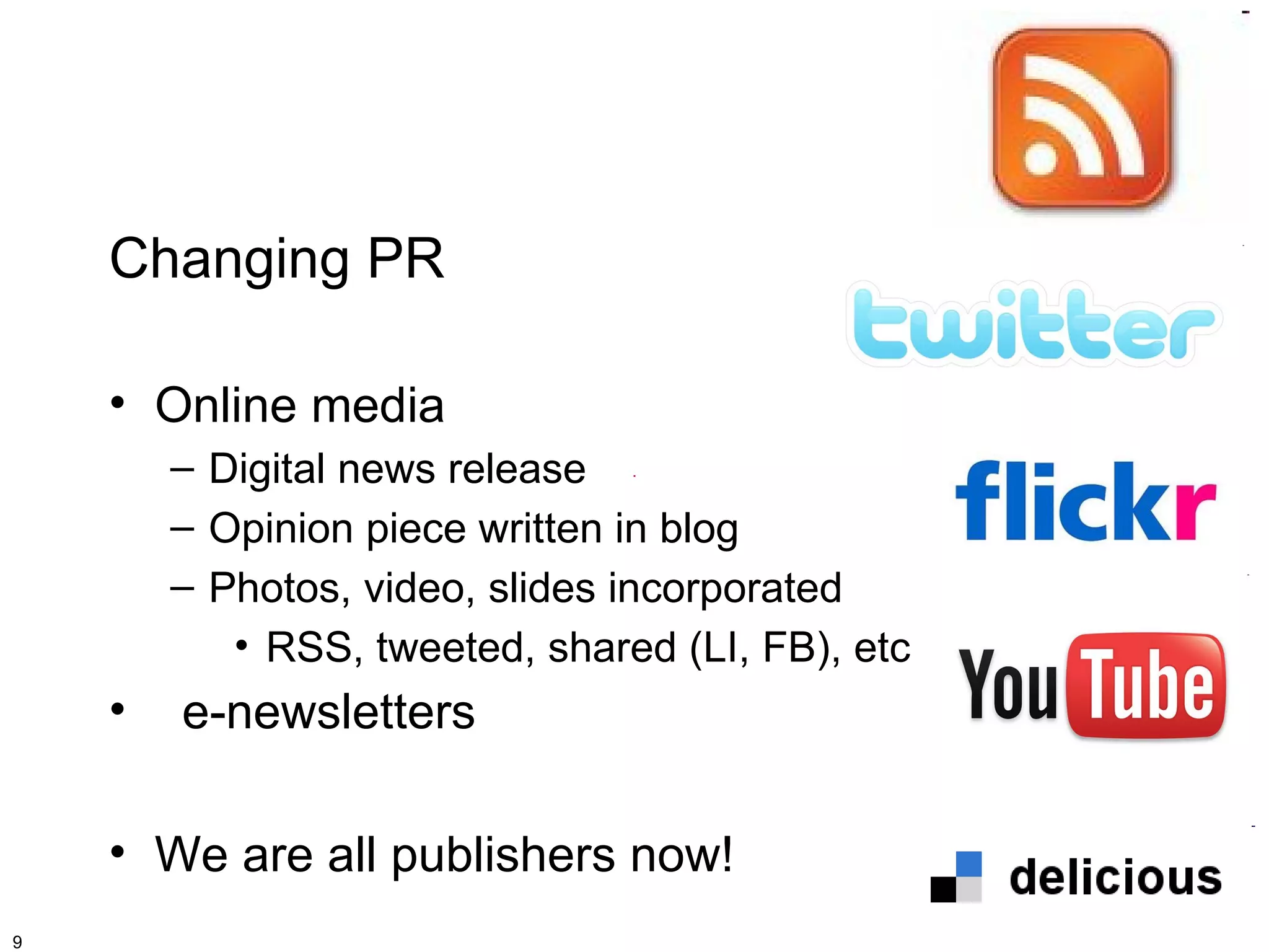 Changing PR

    • Online media
        – Digital news release
        – Opinion piece written in blog
        – Photos, video, slides incorporated
           • RSS, tweeted, shared (LI, FB), etc
    •   e-newsletters

    • We are all publishers now!
9
 