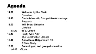 Agenda
14.30 Welcome by the Chair
Overview
14.40 Chris Ashworth, Competitive Advantage
Research
15.00 Will Scott, LinkedIn
LinkedIn
15.20 Tea & Coffee
15.40 Paul Fryer, Kier
The Construction Blogger
16.00 Anna Hern, Ridgemount PR
A Case Study
16.20 Summing up and group discussion
16.30 Close
 
