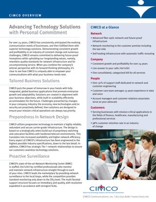 CIMCO OVERVIEW


Advancing Technology Solutions                                                CIMCO at a Glance
with Personal Commitment                                                      Network
                                                                              • Advanced fiber optic network and future-proof
                                                                                infrastructure
For over 24 years, CIMCO has consistently anticipated the evolving
communication needs of businesses, and then fulfilled them with               • Network monitoring to the customer premise including
superior technology solutions. Demonstrating consistent growth                  the last mile
and profitability in an industry of constant change and numerous
                                                                              • Self healing infrastructure with automatic traffic rerouting
challenges, CIMCO remains committed to delivering future-proof
innovations while upholding our longstanding values, namely,                  Company
relentless quality standards for network infrastructure and for
uncompromising service. When you combine the company’s                        • Consistent growth and profitability for over 24 years
veteran perspective with its forward-thinking philosophy, it’s                • Live answer to your calls 24x7x365
clear to see how CIMCO is uniquely able to empower your
                                                                              • One consolidated, categorized bill for all services
communications with what your business needs next.
                                                                              People
Tailored Business Solutions                                                   • Over 30% of support staff dedicated to network and
                                                                                customer engineering
CIMCO puts the power of tomorrow in your hands with fully
integrated, global business applications that promote enterprise              • Customer care team averages 15 years experience in data
growth and adaptability. Solutions are created in alignment with                and voice
your business objectives, while built-in scalability efficiently              • Account managers and customer relations associates
accommodates for the future. Challenges presented by changes                    serve as your advocate
in your company, industry, the economy, new technologies and/or
security are proactively defined, then solutions are designed to              Customers
ensure your mission critical operations are always top priority.
                                                                              • Serving businesses with mission-critical applications in
                                                                                the fields of finance, healthcare, manufacturing and
Preparedness In Network Design                                                  professional services

CIMCO utilizes progressive technology to maintain a highly reliable,          • 98% customer retention rate in an industry
redundant and secure carrier-grade infrastructure. The design is                of change
based on a strategically select build-out of proprietary switching
and colocation facilities with hardened telecom environments. This
translates into increased availability and higher network efficiency.
Every aspect of CIMCO’s infrastructure has been engineered to the
highest possible industry specifications, down to the last detail. In
addition, CIMCO has strategic Tier 1 network relationships to ensure
our customers seamless technology solutions.

Proactive Surveillance
CIMCO’s state-of-the-art Network Monitoring Center (NMC)
is staffed 24x7x365 by certified professionals who monitor
and maintain network infrastructure straight through to each
of your sites. CIMCO leads the marketplace by providing network
surveillance to the local loops, while the competition provides
standard monitoring only down to the DS3 level. The multi-faceted
support structure focuses on immediacy and quality, with resolution
expedited in accordance with stringent SLAs.



                                                                        CIMCO Communications, Inc. | 877.691.8080 | www.cimco.net
 