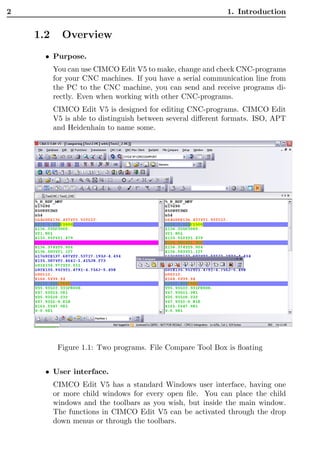 2                                                           1. Introduction


    1.2     Overview
      • Purpose.
          You can use CIMCO Edit V5 to make, change and check CNC-programs
          for your CNC machines. If you have a serial communication line from
          the PC to the CNC machine, you can send and receive programs di-
          rectly. Even when working with other CNC-programs.
          CIMCO Edit V5 is designed for editing CNC-programs. CIMCO Edit
          V5 is able to distinguish between several diﬀerent formats. ISO, APT
          and Heidenhain to name some.




           Figure 1.1: Two programs. File Compare Tool Box is ﬂoating


      • User interface.
          CIMCO Edit V5 has a standard Windows user interface, having one
          or more child windows for every open ﬁle. You can place the child
          windows and the toolbars as you wish, but inside the main window.
          The functions in CIMCO Edit V5 can be activated through the drop
          down menus or through the toolbars.
 