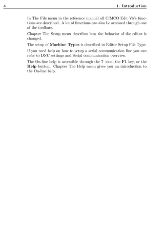 4                                                        1. Introduction


    In The File menu in the reference manual all CIMCO Edit V5’s func-
    tions are described. A lot of functions can also be accessed through one
    of the toolbars.
    Chapter The Setup menu describes how the behavior of the editor is
    changed.
    The setup of Machine Types is described in Editor Setup File Type.
    If you need help on how to setup a serial communication line you can
    refer to DNC settings and Serial communication overview.
    The On-line help is accessible through the ? icon, the F1 key, or the
    Help button. Chapter The Help menu gives you an introduction to
    the On-line help.
 