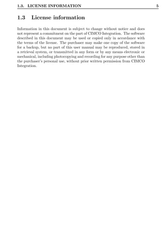 1.3. LICENSE INFORMATION                                                       5


1.3     License information
Information in this document is subject to change without notice and does
not represent a commitment on the part of CIMCO Integration. The software
described in this document may be used or copied only in accordance with
the terms of the license. The purchaser may make one copy of the software
for a backup, but no part of this user manual may be reproduced, stored in
a retrieval system, or transmitted in any form or by any means electronic or
mechanical, including photocopying and recording for any purpose other than
the purchaser’s personal use, without prior written permission from CIMCO
Integration.
 