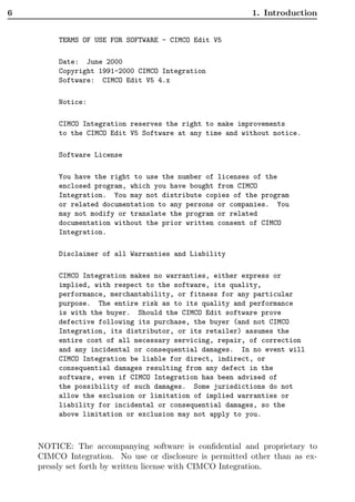 6                                                        1. Introduction


         TERMS OF USE FOR SOFTWARE - CIMCO Edit V5

         Date: June 2000
         Copyright 1991-2000 CIMCO Integration
         Software: CIMCO Edit V5 4.x

         Notice:

         CIMCO Integration reserves the right to make improvements
         to the CIMCO Edit V5 Software at any time and without notice.

         Software License

         You have the right to use the number of licenses of the
         enclosed program, which you have bought from CIMCO
         Integration. You may not distribute copies of the program
         or related documentation to any persons or companies. You
         may not modify or translate the program or related
         documentation without the prior written consent of CIMCO
         Integration.

         Disclaimer of all Warranties and Liability

         CIMCO Integration makes no warranties, either express or
         implied, with respect to the software, its quality,
         performance, merchantability, or fitness for any particular
         purpose. The entire risk as to its quality and performance
         is with the buyer. Should the CIMCO Edit software prove
         defective following its purchase, the buyer (and not CIMCO
         Integration, its distributor, or its retailer) assumes the
         entire cost of all necessary servicing, repair, of correction
         and any incidental or consequential damages. In no event will
         CIMCO Integration be liable for direct, indirect, or
         consequential damages resulting from any defect in the
         software, even if CIMCO Integration has been advised of
         the possibility of such damages. Some jurisdictions do not
         allow the exclusion or limitation of implied warranties or
         liability for incidental or consequential damages, so the
         above limitation or exclusion may not apply to you.



    NOTICE: The accompanying software is conﬁdential and proprietary to
    CIMCO Integration. No use or disclosure is permitted other than as ex-
    pressly set forth by written license with CIMCO Integration.
 