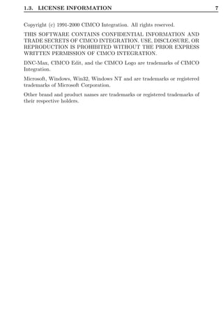 1.3. LICENSE INFORMATION                                                   7


Copyright (c) 1991-2000 CIMCO Integration. All rights reserved.
THIS SOFTWARE CONTAINS CONFIDENTIAL INFORMATION AND
TRADE SECRETS OF CIMCO INTEGRATION. USE, DISCLOSURE, OR
REPRODUCTION IS PROHIBITED WITHOUT THE PRIOR EXPRESS
WRITTEN PERMISSION OF CIMCO INTEGRATION.
DNC-Max, CIMCO Edit, and the CIMCO Logo are trademarks of CIMCO
Integration.
Microsoft, Windows, Win32, Windows NT and are trademarks or registered
trademarks of Microsoft Corporation.
Other brand and product names are trademarks or registered trademarks of
their respective holders.
 