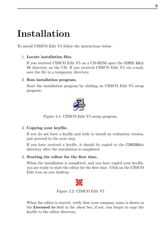 9




Installation
To install CIMCO Edit V5 follow the instructions below.

  1. Locate installation ﬁles.
     If you received CIMCO Edit V5 on a CD-ROM open the CIMCO Edit
     V5 directory on the CD. If you received CIMCO Edit V5 via e-mail,
     save the ﬁle in a temporary directory.

  2. Run installation program.
     Start the installation program by clicking on CIMCO Edit V5 setup
     program:




               Figure 2.1: CIMCO Edit V5 setup program.


  3. Copying your keyﬁle.
     If you do not have a keyﬁle and wish to install an evaluation version,
     just proceed to the next step.
     If you have received a keyﬁle, it should be copied to the CIMCOEdit
     directory after the installation is completed.

  4. Starting the editor for the ﬁrst time.
     When the installation is completed, and you have copied your keyﬁle,
     you are ready to start the editor for the ﬁrst time. Click on the CIMCO
     Edit icon on you desktop.



                       Figure 2.2: CIMCO Edit V5


     When the editor is started, verify that your company name is shown in
     the Licensed to ﬁeld in the about box, if not, you forgot to copy the
     keyﬁle to the editor directory.
 