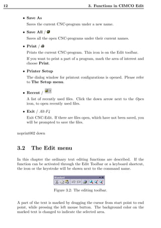12                                              3. Functions in CIMCO Edit


        • Save As
           Saves the current CNC-program under a new name.

        • Save All /
           Saves all the open CNC-programs under their current names.

        • Print /
           Prints the current CNC-program. This icon is on the Edit toolbar.
           If you want to print a part of a program, mark the area of interest and
           choose Print.

        • Printer Setup
           The dialog window for printout conﬁgurations is opened. Please refer
           to The Setup menu.

        • Recent /
           A list of recently used ﬁles. Click the down arrow next to the Open
           icon, to open recently used ﬁles.

        • Exit / Alt-F4
           Exit CNC-Edit. If there are ﬁles open, which have not been saved, you
           will be prompted to save the ﬁles.

     noprint002 down



     3.2     The Edit menu
     In this chapter the ordinary text editing functions are described. If the
     function can be activated through the Edit Toolbar or a keyboard shortcut,
     the icon or the keystroke will be shown next to the command name.




                           Figure 3.2: The editing toolbar.


     A part of the text is marked by dragging the cursor from start point to end
     point, while pressing the left mouse button. The background color on the
     marked text is changed to indicate the selected area.
 