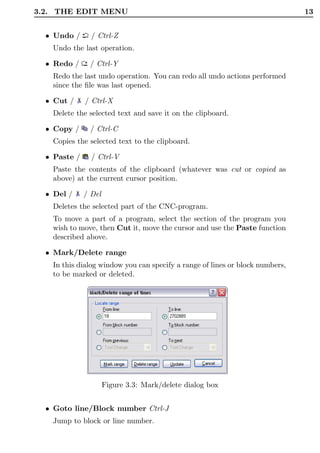3.2. THE EDIT MENU                                                            13


  • Undo /      / Ctrl-Z
   Undo the last operation.

  • Redo /     / Ctrl-Y
   Redo the last undo operation. You can redo all undo actions performed
   since the ﬁle was last opened.

  • Cut /     / Ctrl-X
   Delete the selected text and save it on the clipboard.

  • Copy /     / Ctrl-C
   Copies the selected text to the clipboard.

  • Paste /     / Ctrl-V
   Paste the contents of the clipboard (whatever was cut or copied as
   above) at the current cursor position.

  • Del /     / Del
   Deletes the selected part of the CNC-program.
   To move a part of a program, select the section of the program you
   wish to move, then Cut it, move the cursor and use the Paste function
   described above.

  • Mark/Delete range
   In this dialog window you can specify a range of lines or block numbers,
   to be marked or deleted.




                      Figure 3.3: Mark/delete dialog box


  • Goto line/Block number Ctrl-J
   Jump to block or line number.
 