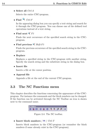 14                                                 3. Functions in CIMCO Edit


        • Select all Ctrl-A
           Selects the entire CNC-program.

        • Find       Ctrl-F
           In the appearing dialog box you can specify a text string and search for
           it through the CNC-program. You can choose one of the deﬁned tool
           operations instead of a text string.
        • Find next       F3
           Finds the next occurrence of the speciﬁed search string in the CNC-
           program.
        • Find previous         Shift-F3
           Finds the previous occurrence of the speciﬁed search string in the CNC-
           program.
        • Replace
           Replaces a speciﬁed string in the CNC-program with another string.
           Specify the search string and the substitute string in the dialog box.
        • Insert ﬁle
           Inserts a ﬁle at the cursor position.
        • Append ﬁle
           Appends a ﬁle at the end of the current CNC-program.


     3.3     The NC Functions menu
     This chapter describes the functions concerning the appearance of the CNC-
     program. For instance the commands and the block numbers can be changed.
     If the function can be activated through the NC Toolbar an icon is shown
     next to the command name.




                               Figure 3.4: The NC toolbar.

        • Insert block numbers /           / Ctrl-T
           Inserts block numbers in the CNC-program (or renumber the block
           numbers if some already exist in the CNC-program).
 