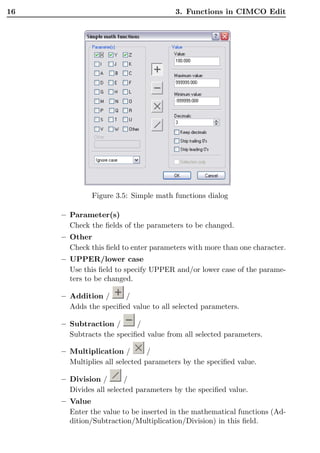 16                                     3. Functions in CIMCO Edit




              Figure 3.5: Simple math functions dialog

     – Parameter(s)
       Check the ﬁelds of the parameters to be changed.
     – Other
       Check this ﬁeld to enter parameters with more than one character.
     – UPPER/lower case
       Use this ﬁeld to specify UPPER and/or lower case of the parame-
       ters to be changed.

     – Addition /      /
       Adds the speciﬁed value to all selected parameters.

     – Subtraction /       /
       Subtracts the speciﬁed value from all selected parameters.

     – Multiplication /         /
       Multiplies all selected parameters by the speciﬁed value.

     – Division /       /
       Divides all selected parameters by the speciﬁed value.
     – Value
       Enter the value to be inserted in the mathematical functions (Ad-
       dition/Subtraction/Multiplication/Division) in this ﬁeld.
 