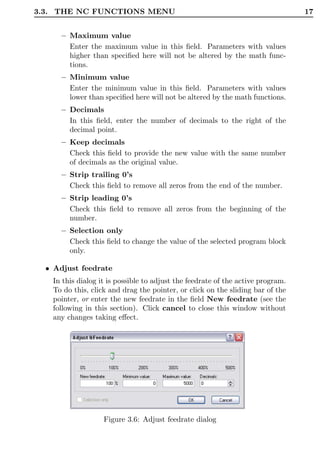 3.3. THE NC FUNCTIONS MENU                                                       17


      – Maximum value
        Enter the maximum value in this ﬁeld. Parameters with values
        higher than speciﬁed here will not be altered by the math func-
        tions.
      – Minimum value
        Enter the minimum value in this ﬁeld. Parameters with values
        lower than speciﬁed here will not be altered by the math functions.
      – Decimals
        In this ﬁeld, enter the number of decimals to the right of the
        decimal point.
      – Keep decimals
        Check this ﬁeld to provide the new value with the same number
        of decimals as the original value.
      – Strip trailing 0’s
        Check this ﬁeld to remove all zeros from the end of the number.
      – Strip leading 0’s
        Check this ﬁeld to remove all zeros from the beginning of the
        number.
      – Selection only
        Check this ﬁeld to change the value of the selected program block
        only.

  • Adjust feedrate
   In this dialog it is possible to adjust the feedrate of the active program.
   To do this, click and drag the pointer, or click on the sliding bar of the
   pointer, or enter the new feedrate in the ﬁeld New feedrate (see the
   following in this section). Click cancel to close this window without
   any changes taking eﬀect.




                   Figure 3.6: Adjust feedrate dialog
 