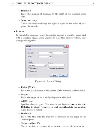 3.3. THE NC FUNCTIONS MENU                                                    19


     – Decimals
       Enter the number of decimals to the right of the decimal point
       here.
     – Selection only
       Check this ﬁeld to change the spindle speed in the selected pro-
       gram blocks only.

  • Rotate
   In this dialog you can rotate the outline around a speciﬁed point and
   with a speciﬁed angle. Click Cancel to close this window without any
   changes taking eﬀect.




                      Figure 3.8: Rotate Dialog

     – Point (X,Y)
       Enter the co-ordinates of the center of the rotation in these ﬁelds.
     – Angle
       Enter the angle of rotation by degrees in this ﬁeld.
     – ARC type
       Speciﬁes the arc type. You can choose between Auto detect,
       Relative to start, Relative to end, and Absolute arc center.
       Auto detect is default.
     – Decimals
       Enter into this ﬁeld the number of decimals to the right of the
       decimal point.
     – Strip trailing 0’s
       Check this ﬁeld to remove all zeros from the end of the number.
 