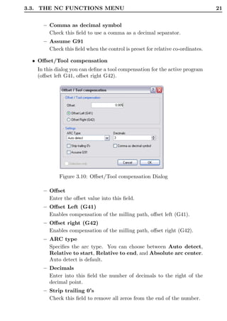 3.3. THE NC FUNCTIONS MENU                                                     21


     – Comma as decimal symbol
       Check this ﬁeld to use a comma as a decimal separator.
     – Assume G91
       Check this ﬁeld when the control is preset for relative co-ordinates.

  • Oﬀset/Tool compensation
   In this dialog you can deﬁne a tool compensation for the active program
   (oﬀset left G41, oﬀset right G42).




            Figure 3.10: Oﬀset/Tool compensation Dialog

     – Oﬀset
       Enter the oﬀset value into this ﬁeld.
     – Oﬀset Left (G41)
       Enables compensation of the milling path, oﬀset left (G41).
     – Oﬀset right (G42)
       Enables compensation of the milling path, oﬀset right (G42).
     – ARC type
       Speciﬁes the arc type. You can choose between Auto detect,
       Relative to start, Relative to end, and Absolute arc center.
       Auto detect is default.
     – Decimals
       Enter into this ﬁeld the number of decimals to the right of the
       decimal point.
     – Strip trailing 0’s
       Check this ﬁeld to remove all zeros from the end of the number.
 