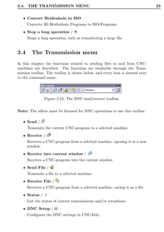 3.4. THE TRANSMISSION MENU                                                   23


   • Convert Heidenhain to ISO
      Converts 3D Heidenhain Programs to ISO-Programs.
   • Stop a long operation /
      Stops a long operation, such as renumbering a large ﬁle.


3.4     The Transmission menu
In this chapter the functions related to sending ﬁles to and from CNC-
machines are described. The functions are reachable through the Trans-
mission toolbar. The toolbar is shown below, and every icon is showed next
to the command name.




                Figure 3.12: The DNC send/receive toolbar.


Note: The editor must be licensed for DNC operations to use this toolbar.

   • Send /
      Transmits the current CNC-program to a selected machine.
   • Receive /
      Receives a CNC-program from a selected machine, opening it in a new
      window.
   • Receive into current window /
      Receives a CNC-program into the current window.
   • Send File /
      Transmits a ﬁle to a selected machine.
   • Receive File /
      Receives a CNC-program from a selected machine, saving it as a ﬁle.
   • Status /
      List the status of current transmissions and/or receptions.
   • DNC Setup /
      Conﬁgures the DNC settings in CNC-Edit.
 