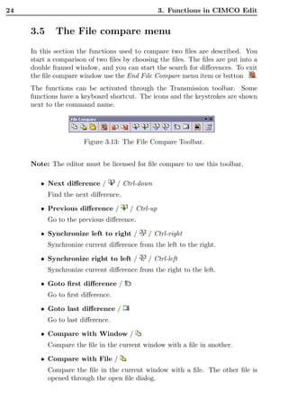 24                                                 3. Functions in CIMCO Edit


     3.5     The File compare menu
     In this section the functions used to compare two ﬁles are described. You
     start a comparison of two ﬁles by choosing the ﬁles. The ﬁles are put into a
     double framed window, and you can start the search for diﬀerences. To exit
     the ﬁle compare window use the End File Compare menu item or button        .
     The functions can be activated through the Transmission toolbar. Some
     functions have a keyboard shortcut. The icons and the keystrokes are shown
     next to the command name.




                       Figure 3.13: The File Compare Toolbar.


     Note: The editor must be licensed for ﬁle compare to use this toolbar.

        • Next diﬀerence /         / Ctrl-down
           Find the next diﬀerence.

        • Previous diﬀerence /         / Ctrl-up
           Go to the previous diﬀerence.

        • Synchronize left to right /        / Ctrl-right
           Synchronize current diﬀerence from the left to the right.

        • Synchronize right to left /        / Ctrl-left
           Synchronize current diﬀerence from the right to the left.

        • Goto ﬁrst diﬀerence /
           Go to ﬁrst diﬀerence.

        • Goto last diﬀerence /
           Go to last diﬀerence.

        • Compare with Window /
           Compare the ﬁle in the current window with a ﬁle in another.

        • Compare with File /
           Compare the ﬁle in the current window with a ﬁle. The other ﬁle is
           opened through the open ﬁle dialog.
 
