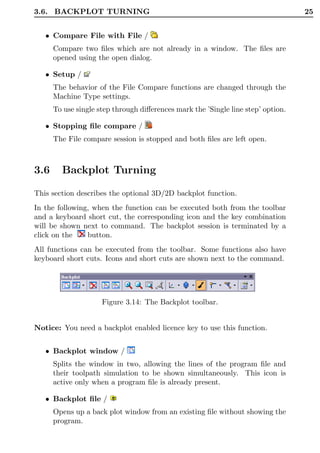 3.6. BACKPLOT TURNING                                                             25


   • Compare File with File /
      Compare two ﬁles which are not already in a window. The ﬁles are
      opened using the open dialog.

   • Setup /
      The behavior of the File Compare functions are changed through the
      Machine Type settings.
      To use single step through diﬀerences mark the ’Single line step’ option.

   • Stopping ﬁle compare /
      The File compare session is stopped and both ﬁles are left open.



3.6     Backplot Turning

This section describes the optional 3D/2D backplot function.
In the following, when the function can be executed both from the toolbar
and a keyboard short cut, the corresponding icon and the key combination
will be shown next to command. The backplot session is terminated by a
click on the    button.
All functions can be executed from the toolbar. Some functions also have
keyboard short cuts. Icons and short cuts are shown next to the command.




                     Figure 3.14: The Backplot toolbar.


Notice: You need a backplot enabled licence key to use this function.


   • Backplot window /
      Splits the window in two, allowing the lines of the program ﬁle and
      their toolpath simulation to be shown simultaneously. This icon is
      active only when a program ﬁle is already present.

   • Backplot ﬁle /
      Opens up a back plot window from an existing ﬁle without showing the
      program.
 