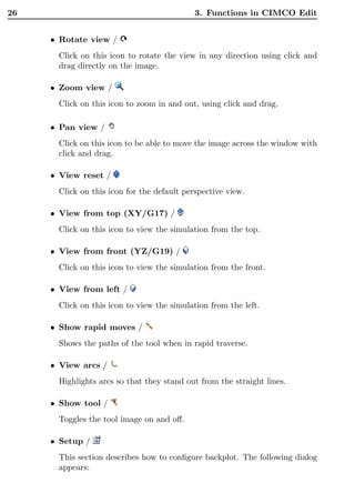 26                                          3. Functions in CIMCO Edit


     • Rotate view /
      Click on this icon to rotate the view in any direction using click and
      drag directly on the image.

     • Zoom view /
      Click on this icon to zoom in and out, using click and drag.

     • Pan view /
      Click on this icon to be able to move the image across the window with
      click and drag.

     • View reset /
      Click on this icon for the default perspective view.

     • View from top (XY/G17) /
      Click on this icon to view the simulation from the top.

     • View from front (YZ/G19) /
      Click on this icon to view the simulation from the front.

     • View from left /
      Click on this icon to view the simulation from the left.

     • Show rapid moves /
      Shows the paths of the tool when in rapid traverse.

     • View arcs /
      Highlights arcs so that they stand out from the straight lines.

     • Show tool /
      Toggles the tool image on and oﬀ.

     • Setup /
      This section describes how to conﬁgure backplot. The following dialog
      appears:
 