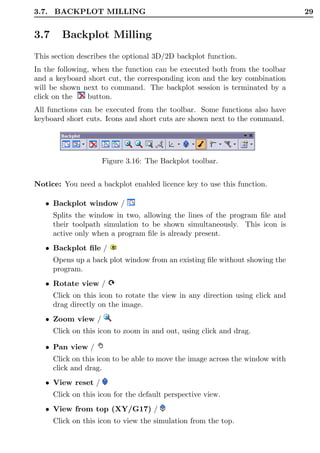 3.7. BACKPLOT MILLING                                                          29


3.7     Backplot Milling
This section describes the optional 3D/2D backplot function.
In the following, when the function can be executed both from the toolbar
and a keyboard short cut, the corresponding icon and the key combination
will be shown next to command. The backplot session is terminated by a
click on the    button.
All functions can be executed from the toolbar. Some functions also have
keyboard short cuts. Icons and short cuts are shown next to the command.




                     Figure 3.16: The Backplot toolbar.


Notice: You need a backplot enabled licence key to use this function.

   • Backplot window /
      Splits the window in two, allowing the lines of the program ﬁle and
      their toolpath simulation to be shown simultaneously. This icon is
      active only when a program ﬁle is already present.
   • Backplot ﬁle /
      Opens up a back plot window from an existing ﬁle without showing the
      program.
   • Rotate view /
      Click on this icon to rotate the view in any direction using click and
      drag directly on the image.
   • Zoom view /
      Click on this icon to zoom in and out, using click and drag.

   • Pan view /
      Click on this icon to be able to move the image across the window with
      click and drag.
   • View reset /
      Click on this icon for the default perspective view.
   • View from top (XY/G17) /
      Click on this icon to view the simulation from the top.
 