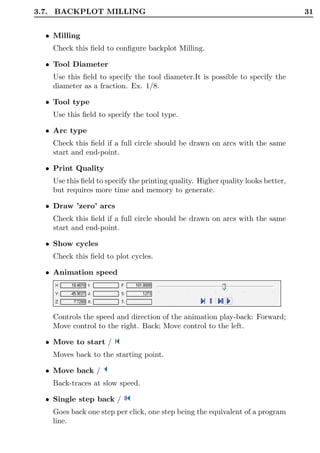 3.7. BACKPLOT MILLING                                                             31


  • Milling
    Check this ﬁeld to conﬁgure backplot Milling.

  • Tool Diameter
    Use this ﬁeld to specify the tool diameter.It is possible to specify the
    diameter as a fraction. Ex. 1/8.

  • Tool type
    Use this ﬁeld to specify the tool type.

  • Arc type
    Check this ﬁeld if a full circle should be drawn on arcs with the same
    start and end-point.

  • Print Quality
    Use this ﬁeld to specify the printing quality. Higher quality looks better,
    but requires more time and memory to generate.

  • Draw ’zero’ arcs
    Check this ﬁeld if a full circle should be drawn on arcs with the same
    start and end-point.

  • Show cycles
    Check this ﬁeld to plot cycles.

  • Animation speed




    Controls the speed and direction of the animation play-back: Forward;
    Move control to the right. Back; Move control to the left.

  • Move to start /
    Moves back to the starting point.

  • Move back /
    Back-traces at slow speed.

  • Single step back /
    Goes back one step per click, one step being the equivalent of a program
    line.
 