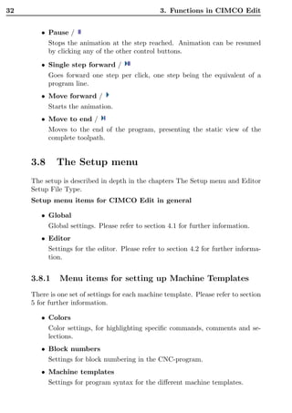 32                                               3. Functions in CIMCO Edit


        • Pause /
           Stops the animation at the step reached. Animation can be resumed
           by clicking any of the other control buttons.
        • Single step forward /
           Goes forward one step per click, one step being the equivalent of a
           program line.
        • Move forward /
           Starts the animation.
        • Move to end /
           Moves to the end of the program, presenting the static view of the
           complete toolpath.


     3.8     The Setup menu
     The setup is described in depth in the chapters The Setup menu and Editor
     Setup File Type.
     Setup menu items for CIMCO Edit in general

        • Global
           Global settings. Please refer to section 4.1 for further information.
        • Editor
           Settings for the editor. Please refer to section 4.2 for further informa-
           tion.


     3.8.1    Menu items for setting up Machine Templates
     There is one set of settings for each machine template. Please refer to section
     5 for further information.

        • Colors
           Color settings, for highlighting speciﬁc commands, comments and se-
           lections.
        • Block numbers
           Settings for block numbering in the CNC-program.
        • Machine templates
           Settings for program syntax for the diﬀerent machine templates.
 