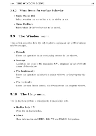 3.9. THE WINDOW MENU                                                           33


3.8.2    Menu items for toolbar behavior
   • Show Status Bar
      Select, whether the status line is to be visible or not.

   • Show Toolbars
      Select which of the toolbars are to be visible.


3.9     The Window menu
This section describes how the sub-windows containing the CNC-programs
can be arranged.

   • Cascade
      Places the open ﬁles in an overlapping cascade in the window.
   • Arrange
      Assembles the icons of the minimized CNC-programs in the lower left
      corner of the window.
   • Tile horizontally
      Places the open ﬁles in horizontal editor windows in the program win-
      dow.
   • Tile vertically
      Places the open ﬁles in vertical editor windows in the program window.


3.10      The Help menu
The on-line help system is explained in Using on-line help.

   • On-line help / F1
      Open the on-line help ﬁle.
   • About
      Show information on CIMCO Edit V5 and CIMCO Integration.
 