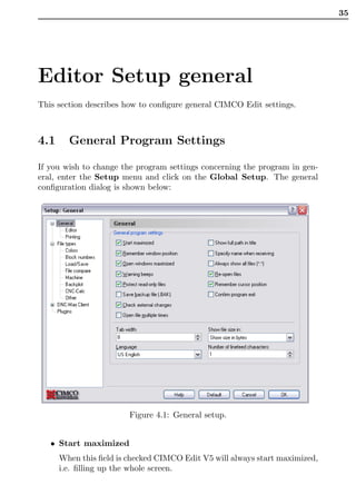 35




Editor Setup general
This section describes how to conﬁgure general CIMCO Edit settings.



4.1     General Program Settings

If you wish to change the program settings concerning the program in gen-
eral, enter the Setup menu and click on the Global Setup. The general
conﬁguration dialog is shown below:




                        Figure 4.1: General setup.


   • Start maximized
      When this ﬁeld is checked CIMCO Edit V5 will always start maximized,
      i.e. ﬁlling up the whole screen.
 