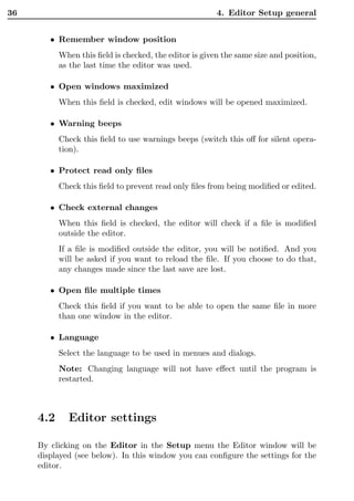 36                                                      4. Editor Setup general


        • Remember window position
           When this ﬁeld is checked, the editor is given the same size and position,
           as the last time the editor was used.

        • Open windows maximized
           When this ﬁeld is checked, edit windows will be opened maximized.

        • Warning beeps
           Check this ﬁeld to use warnings beeps (switch this oﬀ for silent opera-
           tion).

        • Protect read only ﬁles
           Check this ﬁeld to prevent read only ﬁles from being modiﬁed or edited.

        • Check external changes
           When this ﬁeld is checked, the editor will check if a ﬁle is modiﬁed
           outside the editor.
           If a ﬁle is modiﬁed outside the editor, you will be notiﬁed. And you
           will be asked if you want to reload the ﬁle. If you choose to do that,
           any changes made since the last save are lost.

        • Open ﬁle multiple times
           Check this ﬁeld if you want to be able to open the same ﬁle in more
           than one window in the editor.

        • Language
           Select the language to be used in menues and dialogs.
           Note: Changing language will not have eﬀect until the program is
           restarted.



     4.2     Editor settings

     By clicking on the Editor in the Setup menu the Editor window will be
     displayed (see below). In this window you can conﬁgure the settings for the
     editor.
 