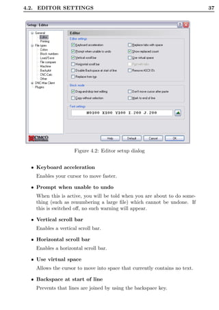 4.2. EDITOR SETTINGS                                                        37




                     Figure 4.2: Editor setup dialog


  • Keyboard acceleration
    Enables your cursor to move faster.

  • Prompt when unable to undo
    When this is active, you will be told when you are about to do some-
    thing (such as renumbering a large ﬁle) which cannot be undone. If
    this is switched oﬀ, no such warning will appear.

  • Vertical scroll bar
    Enables a vertical scroll bar.

  • Horizontal scroll bar
    Enables a horizontal scroll bar.

  • Use virtual space
    Allows the cursor to move into space that currently contains no text.

  • Backspace at start of line
    Prevents that lines are joined by using the backspace key.
 