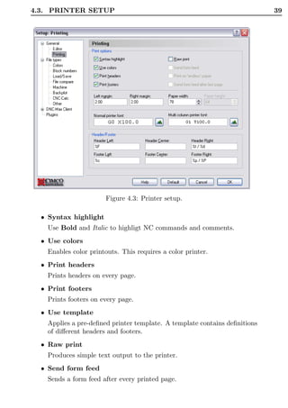 4.3. PRINTER SETUP                                                          39




                       Figure 4.3: Printer setup.

  • Syntax highlight
    Use Bold and Italic to highligt NC commands and comments.
  • Use colors
    Enables color printouts. This requires a color printer.
  • Print headers
    Prints headers on every page.
  • Print footers
    Prints footers on every page.
  • Use template
    Applies a pre-deﬁned printer template. A template contains deﬁnitions
    of diﬀerent headers and footers.
  • Raw print
    Produces simple text output to the printer.
  • Send form feed
    Sends a form feed after every printed page.
 