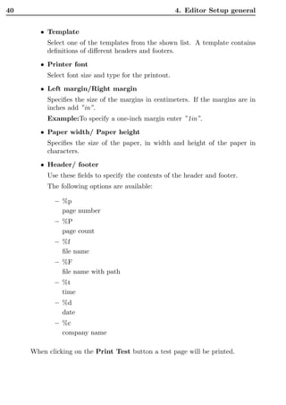 40                                                      4. Editor Setup general


        • Template
          Select one of the templates from the shown list. A template contains
          deﬁnitions of diﬀerent headers and footers.
        • Printer font
          Select font size and type for the printout.
        • Left margin/Right margin
          Speciﬁes the size of the margins in centimeters. If the margins are in
          inches add ”in”.
          Example:To specify a one-inch margin enter ”1in”.
        • Paper width/ Paper height
          Speciﬁes the size of the paper, in width and height of the paper in
          characters.
        • Header/ footer
          Use these ﬁelds to specify the contents of the header and footer.
          The following options are available:

             – %p
               page number
             – %P
               page count
             – %f
               ﬁle name
             – %F
               ﬁle name with path
             – %t
               time
             – %d
               date
             – %c
               company name

     When clicking on the Print Test button a test page will be printed.
 