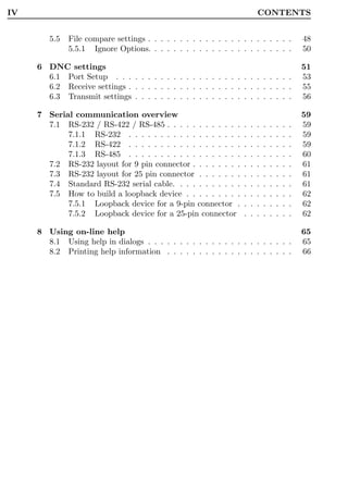 IV                                                                        CONTENTS


        5.5   File compare settings . . . . . . . . . . . . . . . . . . . . . . .                 48
              5.5.1 Ignore Options. . . . . . . . . . . . . . . . . . . . . . .                   50

     6 DNC settings                                                                               51
       6.1 Port Setup . . . . . . . . . . . . . . . . . . . . . . . . . . . .                     53
       6.2 Receive settings . . . . . . . . . . . . . . . . . . . . . . . . . .                   55
       6.3 Transmit settings . . . . . . . . . . . . . . . . . . . . . . . . .                    56

     7 Serial communication overview                                                              59
       7.1 RS-232 / RS-422 / RS-485 . . . . . . . . . . . .       .   .   .   .   .   .   .   .   59
            7.1.1 RS-232 . . . . . . . . . . . . . . . . . .      .   .   .   .   .   .   .   .   59
            7.1.2 RS-422 . . . . . . . . . . . . . . . . . .      .   .   .   .   .   .   .   .   59
            7.1.3 RS-485 . . . . . . . . . . . . . . . . . .      .   .   .   .   .   .   .   .   60
       7.2 RS-232 layout for 9 pin connector . . . . . . . .      .   .   .   .   .   .   .   .   61
       7.3 RS-232 layout for 25 pin connector . . . . . . .       .   .   .   .   .   .   .   .   61
       7.4 Standard RS-232 serial cable. . . . . . . . . . .      .   .   .   .   .   .   .   .   61
       7.5 How to build a loopback device . . . . . . . . .       .   .   .   .   .   .   .   .   62
            7.5.1 Loopback device for a 9-pin connector .         .   .   .   .   .   .   .   .   62
            7.5.2 Loopback device for a 25-pin connector          .   .   .   .   .   .   .   .   62

     8 Using on-line help                                                                         65
       8.1 Using help in dialogs . . . . . . . . . . . . . . . . . . . . . . .                    65
       8.2 Printing help information . . . . . . . . . . . . . . . . . . . .                      66
 