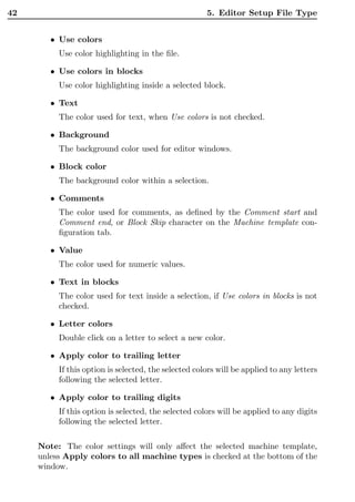42                                                    5. Editor Setup File Type


        • Use colors
          Use color highlighting in the ﬁle.

        • Use colors in blocks
          Use color highlighting inside a selected block.

        • Text
          The color used for text, when Use colors is not checked.

        • Background
          The background color used for editor windows.

        • Block color
          The background color within a selection.

        • Comments
          The color used for comments, as deﬁned by the Comment start and
          Comment end, or Block Skip character on the Machine template con-
          ﬁguration tab.

        • Value
          The color used for numeric values.

        • Text in blocks
          The color used for text inside a selection, if Use colors in blocks is not
          checked.

        • Letter colors
          Double click on a letter to select a new color.

        • Apply color to trailing letter
          If this option is selected, the selected colors will be applied to any letters
          following the selected letter.

        • Apply color to trailing digits
          If this option is selected, the selected colors will be applied to any digits
          following the selected letter.

     Note: The color settings will only aﬀect the selected machine template,
     unless Apply colors to all machine types is checked at the bottom of the
     window.
 