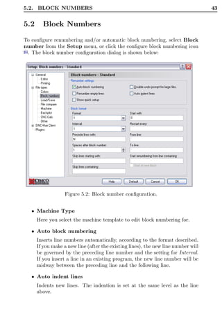 5.2. BLOCK NUMBERS                                                                  43


5.2     Block Numbers

To conﬁgure renumbering and/or automatic block numbering, select Block
number from the Setup menu, or click the conﬁgure block numbering icon
 . The block number conﬁguration dialog is shown below:




                  Figure 5.2: Block number conﬁguration.


   • Machine Type
      Here you select the machine template to edit block numbering for.

   • Auto block numbering
      Inserts line numbers automatically, according to the format described.
      If you make a new line (after the existing lines), the new line number will
      be governed by the preceding line number and the setting for Interval.
      If you insert a line in an existing program, the new line number will be
      midway between the preceding line and the following line.

   • Auto indent lines
      Indents new lines. The indention is set at the same level as the line
      above.
 
