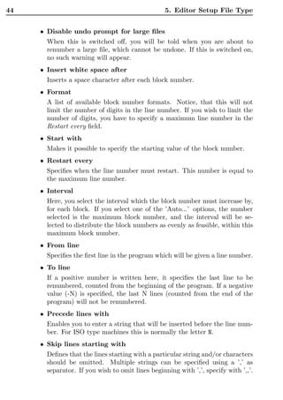 44                                               5. Editor Setup File Type


     • Disable undo prompt for large ﬁles
       When this is switched oﬀ, you will be told when you are about to
       renumber a large ﬁle, which cannot be undone. If this is switched on,
       no such warning will appear.
     • Insert white space after
       Inserts a space character after each block number.
     • Format
       A list of available block number formats. Notice, that this will not
       limit the number of digits in the line number. If you wish to limit the
       number of digits, you have to specify a maximum line number in the
       Restart every ﬁeld.
     • Start with
       Makes it possible to specify the starting value of the block number.
     • Restart every
       Speciﬁes when the line number must restart. This number is equal to
       the maximum line number.
     • Interval
       Here, you select the interval which the block number must increase by,
       for each block. If you select one of the ’Auto...’ options, the number
       selected is the maximum block number, and the interval will be se-
       lected to distribute the block numbers as evenly as feasible, within this
       maximum block number.
     • From line
       Speciﬁes the ﬁrst line in the program which will be given a line number.
     • To line
       If a positive number is written here, it speciﬁes the last line to be
       renumbered, counted from the beginning of the program. If a negative
       value (-N) is speciﬁed, the last N lines (counted from the end of the
       program) will not be renumbered.
     • Precede lines with
       Enables you to enter a string that will be inserted before the line num-
       ber. For ISO type machines this is normally the letter N.
     • Skip lines starting with
       Deﬁnes that the lines starting with a particular string and/or characters
       should be omitted. Multiple strings can be speciﬁed using a ’,’ as
       separator. If you wish to omit lines beginning with ’,’, specify with ’,,’.
 