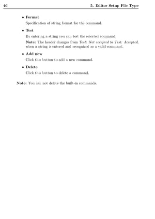 46                                                 5. Editor Setup File Type


        • Format
          Speciﬁcation of string format for the command.
        • Test
          By entering a string you can test the selected command.
          Note: The header changes from Test: Not accepted to Test: Accepted,
          when a string is entered and recognized as a valid command.
        • Add new
          Click this button to add a new command.

        • Delete
          Click this button to delete a command.

     Note: You can not delete the built-in commands.
 