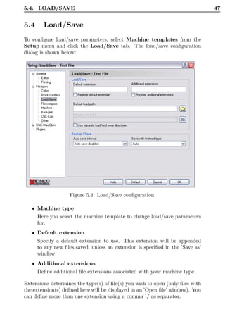5.4. LOAD/SAVE                                                                  47


5.4     Load/Save
To conﬁgure load/save parameters, select Machine templates from the
Setup menu and click the Load/Save tab. The load/save conﬁguration
dialog is shown below:




                   Figure 5.4: Load/Save conﬁguration.

   • Machine type
      Here you select the machine template to change load/save parameters
      for.
   • Default extension
      Specify a default extension to use. This extension will be appended
      to any new ﬁles saved, unless an extension is speciﬁed in the ’Save as’
      window
   • Additional extensions
      Deﬁne additional ﬁle extensions associated with your machine type.

Extensions determines the type(s) of ﬁle(s) you wish to open (only ﬁles with
the extension(s) deﬁned here will be displayed in an ’Open ﬁle’ window). You
can deﬁne more than one extension using a comma ’,’ as separator.
 