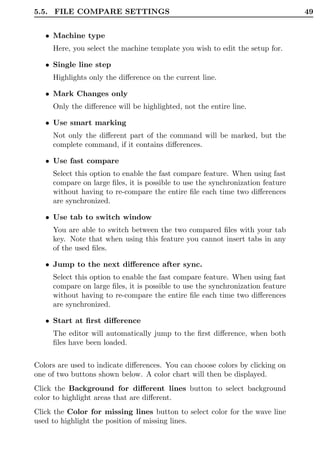 5.5. FILE COMPARE SETTINGS                                                      49


   • Machine type
     Here, you select the machine template you wish to edit the setup for.

   • Single line step
     Highlights only the diﬀerence on the current line.

   • Mark Changes only
     Only the diﬀerence will be highlighted, not the entire line.

   • Use smart marking
     Not only the diﬀerent part of the command will be marked, but the
     complete command, if it contains diﬀerences.

   • Use fast compare
     Select this option to enable the fast compare feature. When using fast
     compare on large ﬁles, it is possible to use the synchronization feature
     without having to re-compare the entire ﬁle each time two diﬀerences
     are synchronized.

   • Use tab to switch window
     You are able to switch between the two compared ﬁles with your tab
     key. Note that when using this feature you cannot insert tabs in any
     of the used ﬁles.

   • Jump to the next diﬀerence after sync.
     Select this option to enable the fast compare feature. When using fast
     compare on large ﬁles, it is possible to use the synchronization feature
     without having to re-compare the entire ﬁle each time two diﬀerences
     are synchronized.

   • Start at ﬁrst diﬀerence
     The editor will automatically jump to the ﬁrst diﬀerence, when both
     ﬁles have been loaded.

Colors are used to indicate diﬀerences. You can choose colors by clicking on
one of two buttons shown below. A color chart will then be displayed.
Click the Background for diﬀerent lines button to select background
color to highlight areas that are diﬀerent.
Click the Color for missing lines button to select color for the wave line
used to highlight the position of missing lines.
 