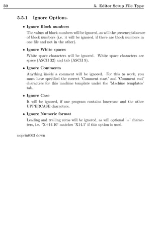 50                                                 5. Editor Setup File Type


     5.5.1   Ignore Options.
        • Ignore Block numbers
          The values of block numbers will be ignored, as will the presence/absence
          of block numbers (i.e. it will be ignored, if there are block numbers in
          one ﬁle and not in the other).
        • Ignore White spaces
          White space characters will be ignored. White space characters are
          space (ASCII 32) and tab (ASCII 9).

        • Ignore Comments
          Anything inside a comment will be ignored. For this to work, you
          must have speciﬁed the correct ’Comment start’ and ’Comment end’
          characters for this machine template under the ’Machine templates’
          tab.
        • Ignore Case
          It will be ignored, if one program contains lowercase and the other
          UPPERCASE characters.
        • Ignore Numeric format
          Leading and trailing zeros will be ignored, as will optional ’+’ charac-
          ters, i.e. ’X+14.10’ matches ’X14.1’ if this option is used.

     noprint003 down
 