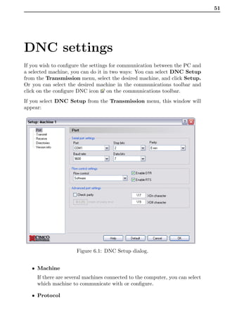 51




DNC settings
If you wish to conﬁgure the settings for communication between the PC and
a selected machine, you can do it in two ways: You can select DNC Setup
from the Transmission menu, select the desired machine, and click Setup.
Or you can select the desired machine in the communications toolbar and
click on the conﬁgure DNC icon on the communications toolbar.
If you select DNC Setup from the Transmission menu, this window will
appear:




                      Figure 6.1: DNC Setup dialog.


   • Machine
     If there are several machines connected to the computer, you can select
     which machine to communicate with or conﬁgure.

   • Protocol
 