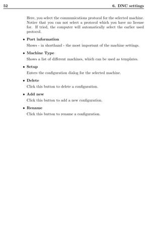 52                                                       6. DNC settings


      Here, you select the communications protocol for the selected machine.
      Notice that you can not select a protocol which you have no license
      for. If tried, the computer will automatically select the earlier used
      protocol.

     • Port information
      Shows - in shorthand - the most important of the machine settings.
     • Machine Type
      Shows a list of diﬀerent machines, which can be used as templates.

     • Setup
      Enters the conﬁguration dialog for the selected machine.
     • Delete
      Click this button to delete a conﬁguration.
     • Add new
      Click this button to add a new conﬁguration.
     • Rename
      Click this button to rename a conﬁguration.
 