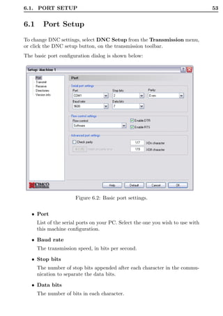 6.1. PORT SETUP                                                                  53


6.1     Port Setup
To change DNC settings, select DNC Setup from the Transmission menu,
or click the DNC setup button, on the transmission toolbar.
The basic port conﬁguration dialog is shown below:




                       Figure 6.2: Basic port settings.


   • Port
      List of the serial ports on your PC. Select the one you wish to use with
      this machine conﬁguration.

   • Baud rate
      The transmission speed, in bits per second.

   • Stop bits
      The number of stop bits appended after each character in the commu-
      nication to separate the data bits.

   • Data bits
      The number of bits in each character.
 