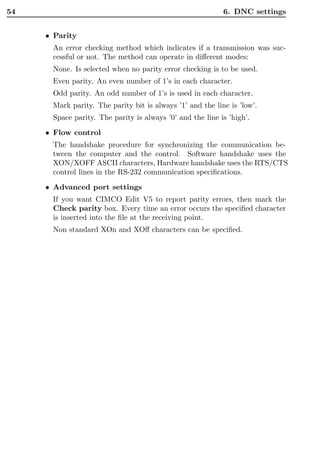 54                                                         6. DNC settings


     • Parity
      An error checking method which indicates if a transmission was suc-
      cessful or not. The method can operate in diﬀerent modes:
      None. Is selected when no parity error checking is to be used.
      Even parity. An even number of 1’s in each character.
      Odd parity. An odd number of 1’s is used in each character.
      Mark parity. The parity bit is always ’1’ and the line is ’low’.
      Space parity. The parity is always ’0’ and the line is ’high’.

     • Flow control
      The handshake procedure for synchronizing the communication be-
      tween the computer and the control. Software handshake uses the
      XON/XOFF ASCII characters, Hardware handshake uses the RTS/CTS
      control lines in the RS-232 communication speciﬁcations.
     • Advanced port settings
      If you want CIMCO Edit V5 to report parity errors, then mark the
      Check parity box. Every time an error occurs the speciﬁed character
      is inserted into the ﬁle at the receiving point.
      Non standard XOn and XOﬀ characters can be speciﬁed.
 