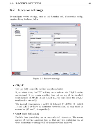 6.2. RECEIVE SETTINGS                                                        55


6.2     Receive settings
To conﬁgure receive settings, click on the Receive tab. The receive conﬁg-
uration dialog is shown below:




                        Figure 6.3: Receive settings.


   • CR/LF
      Use this ﬁeld to specify the line feed character(s).
      If you select Auto, the DNC will try to auto-detect the CR/LF combi-
      nation used. If the remote machine does not use any of the standard
      combinations of ASCII 13 and ASCII 10, you must enter the CR/LF
      combination manually.
      The normal combination is ASCII 13 followed by ASCII 10. ASCII
      13 and ASCII 10 have no character representation, so they must be
      entered as 13 and 10 respectively.

   • Omit lines containing
      Exclude lines containing one or more selected characters. The conse-
      quence of entering anything here is, that any line containing one of
      these characters or strings will be discarded when received.
 