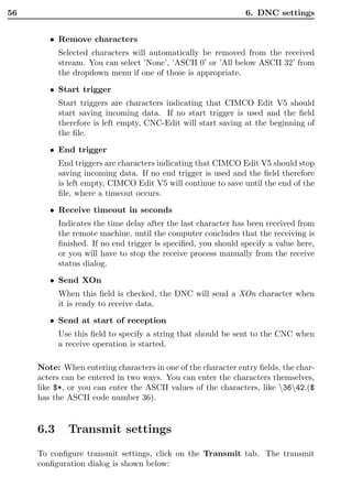 56                                                             6. DNC settings


        • Remove characters
           Selected characters will automatically be removed from the received
           stream. You can select ’None’, ’ASCII 0’ or ’All below ASCII 32’ from
           the dropdown menu if one of those is appropriate.

        • Start trigger
           Start triggers are characters indicating that CIMCO Edit V5 should
           start saving incoming data. If no start trigger is used and the ﬁeld
           therefore is left empty, CNC-Edit will start saving at the beginning of
           the ﬁle.

        • End trigger
           End triggers are characters indicating that CIMCO Edit V5 should stop
           saving incoming data. If no end trigger is used and the ﬁeld therefore
           is left empty, CIMCO Edit V5 will continue to save until the end of the
           ﬁle, where a timeout occurs.

        • Receive timeout in seconds
           Indicates the time delay after the last character has been received from
           the remote machine, until the computer concludes that the receiving is
           ﬁnished. If no end trigger is speciﬁed, you should specify a value here,
           or you will have to stop the receive process manually from the receive
           status dialog.

        • Send XOn
           When this ﬁeld is checked, the DNC will send a XOn character when
           it is ready to receive data.

        • Send at start of reception
           Use this ﬁeld to specify a string that should be sent to the CNC when
           a receive operation is started.

     Note: When entering characters in one of the character entry ﬁelds, the char-
     acters can be entered in two ways. You can enter the characters themselves,
     like $*, or you can enter the ASCII values of the characters, like 3642.($
     has the ASCII code number 36).


     6.3     Transmit settings
     To conﬁgure transmit settings, click on the Transmit tab. The transmit
     conﬁguration dialog is shown below:
 