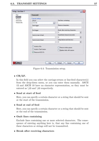 6.3. TRANSMIT SETTINGS                                                          57




                     Figure 6.4: Transmission setup.


  • CR/LF.
    In this ﬁeld you can select the carriage-return or line-feed character(s)
    from the drop-down menu, or you can enter them manually. ASCII
    13 and ASCII 10 have no character representation, so they must be
    entered as 13 and 10 respectively.

  • Send at start of feed
    Here, you can specify a certain character or a string that should be sent
    at the start of the transmission.

  • Send at end of feed
    Here, you can specify a certain character or a string that should be sent
    at the end of the transmission.

  • Omit lines containing
    Exclude lines containing one or more selected characters. The conse-
    quence of entering anything here is, that any line containing one of
    these characters or strings will not be transmitted.

  • Break after receiving characters
 