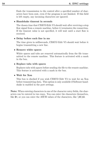58                                                             6. DNC settings


          Ends the transmission to the control after a speciﬁed number of char-
          acters have been sent, even if the program is not ﬁnished. If this ﬁeld
          is left empty, any incoming characters are ignored.
        • Handshake timeout in seconds
          The chosen time that CIMCO Edit V5 should wait after receiving a stop
          ﬂow signal from a remote machine, before it terminates the connection.
          If the timeout value is not speciﬁed, it will wait until a start ﬂow is
          received.
        • Delay before each line in ms
          The time given in milliseconds, CIMCO Edit V5 should wait before it
          begins transmitting a new line.
        • Remove white spaces
          White spaces and tabs are removed automatically from the ﬁle trans-
          mitted to the remote machine. This feature is activated with a mark
          in the box.
        • Replace tabs with spaces
          Replaces tabs with spaces before sending the ﬁle to the remote machine.
          This feature is activated with a mark in the box.
        • Wait for Xon
          This box is checked if you wish CIMCO Edit V5 to wait for an Xon
          before transmitting data. This option is only available if Software hand-
          shake is enabled in the port settings.

     Note: When entering characters in one of the character entry ﬁelds, the char-
     acters can be entered in two ways. You can enter the characters themselves,
     like $*, or you can enter the ASCII values of the characters, like 3642.
 