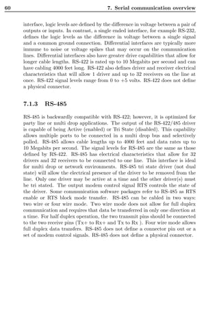 60                                          7. Serial communication overview


     interface, logic levels are deﬁned by the diﬀerence in voltage between a pair of
     outputs or inputs. In contrast, a single ended interface, for example RS-232,
     deﬁnes the logic levels as the diﬀerence in voltage between a single signal
     and a common ground connection. Diﬀerential interfaces are typically more
     immune to noise or voltage spikes that may occur on the communication
     lines. Diﬀerential interfaces also have greater drive capabilities that allow for
     longer cable lengths. RS-422 is rated up to 10 Megabits per second and can
     have cabling 4000 feet long. RS-422 also deﬁnes driver and receiver electrical
     characteristics that will allow 1 driver and up to 32 receivers on the line at
     once. RS-422 signal levels range from 0 to +5 volts. RS-422 does not deﬁne
     a physical connector.


     7.1.3     RS-485

     RS-485 is backwardly compatible with RS-422; however, it is optimized for
     party line or multi drop applications. The output of the RS-422/485 driver
     is capable of being Active (enabled) or Tri State (disabled). This capability
     allows multiple ports to be connected in a multi drop bus and selectively
     polled. RS-485 allows cable lengths up to 4000 feet and data rates up to
     10 Megabits per second. The signal levels for RS-485 are the same as those
     deﬁned by RS-422. RS-485 has electrical characteristics that allow for 32
     drivers and 32 receivers to be connected to one line. This interface is ideal
     for multi drop or network environments. RS-485 tri state driver (not dual
     state) will allow the electrical presence of the driver to be removed from the
     line. Only one driver may be active at a time and the other driver(s) must
     be tri stated. The output modem control signal RTS controls the state of
     the driver. Some communication software packages refer to RS-485 as RTS
     enable or RTS block mode transfer. RS-485 can be cabled in two ways:
     two wire or four wire mode. Two wire mode does not allow for full duplex
     communication and requires that data be transferred in only one direction at
     a time. For half duplex operation, the two transmit pins should be connected
     to the two receive pins (Tx+ to Rx+ and Tx to Rx ). Four wire mode allows
     full duplex data transfers. RS-485 does not deﬁne a connector pin out or a
     set of modem control signals. RS-485 does not deﬁne a physical connector.
 