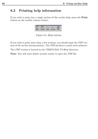 66                                                         8. Using on-line help


     8.2     Printing help information
     If you wish to print just a single section of this on-line help, press the Print
     button on the toolbar (shown below).




                               Figure 8.4: Help buttons.


     If you wish to print more than a few sections, you should open the PDF ver-
     sion of the on-line documentation. The PDF produces a much nicer printout.
     The PDF version is located in the CIMCO Edit V5 Help directory.
     Note: You will need Adobe acrobat reader to open the PDF ﬁle.
 