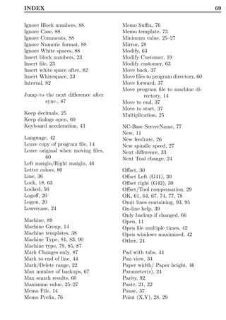 INDEX                                                                   69


Ignore Block numbers, 88           Memo Suﬃx, 76
Ignore Case, 88                    Memo template, 73
Ignore Comments, 88                Minimum value, 25–27
Ignore Numeric format, 88          Mirror, 28
Ignore White spaces, 88            Modify, 63
Insert block numbers, 23           Modify Customer, 19
Insert ﬁle, 23                     Modify customer, 63
Insert white space after, 82       Move back, 37
Insert Whitespace, 23              Move ﬁles to program directory, 60
Interval, 82                       Move forward, 37
                                   Move program ﬁle to machine di-
Jump to the next diﬀerence after            rectory, 14
        sync., 87                  Move to end, 37
                                   Move to start, 37
Keep decimals, 25                  Multiplication, 25
Keep dialogs open, 60
Keyboard acceleration, 43          NC-Base ServerName, 77
                                   New, 11
Language, 42                       New feedrate, 26
Leave copy of program ﬁle, 14      New spindle speed, 27
Leave original when moving ﬁles,   Next diﬀerence, 33
         60                        Next Tool change, 24
Left margin/Right margin, 46
Letter colors, 80                  Oﬀset, 30
Line, 36                           Oﬀset Left (G41), 30
Lock, 18, 63                       Oﬀset right (G42), 30
Locked, 56                         Oﬀset/Tool compensation, 29
Logoﬀ, 20                          OK, 61, 64, 67, 74, 77, 78
Logon, 20                          Omit lines containing, 93, 95
Lowercase, 24                      On-line help, 39
                                   Only backup if changed, 66
Machine, 89                        Open, 11
Machine Group, 14                  Open ﬁle multiple times, 42
Machine templates, 38              Open windows maximized, 42
Machine Type, 81, 83, 90           Other, 24
Machine type, 79, 85, 87
Mark Changes only, 87              Pad with tabs, 44
Mark to end of line, 44            Pan view, 34
Mark/Delete range, 22              Paper width/ Paper height, 46
Max number of backups, 67          Parameter(s), 24
Max search results, 60             Parity, 92
Maximum value, 25–27               Paste, 21, 22
Memo File, 14                      Pause, 37
Memo Preﬁx, 76                     Point (X,Y), 28, 29
 
