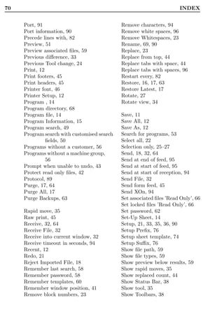 70                                                                    INDEX


     Port, 91                                Remove characters, 94
     Port information, 90                    Remove white spaces, 96
     Precede lines with, 82                  Remove Whitespaces, 23
     Preview, 51                             Rename, 69, 90
     Preview associated ﬁles, 59             Replace, 23
     Previous diﬀerence, 33                  Replace from top, 44
     Previous Tool change, 24                Replace tabs with space, 44
     Print, 12                               Replace tabs with spaces, 96
     Print footers, 45                       Restart every, 82
     Print headers, 45                       Restore, 16, 17, 63
     Printer font, 46                        Restore Latest, 17
     Printer Setup, 12                       Rotate, 27
     Program , 14                            Rotate view, 34
     Program directory, 68
     Program ﬁle, 14                         Save, 11
     Program Information, 15                 Save All, 12
     Program search, 49                      Save As, 12
     Program search with customised search   Search for programs, 53
               ﬁelds, 50                     Select all, 22
     Programs without a customer, 56         Selection only, 25–27
     Programs without a machine group,       Send, 18, 32, 64
               56                            Send at end of feed, 95
     Prompt when unable to undo, 43          Send at start of feed, 95
     Protect read only ﬁles, 42              Send at start of reception, 94
     Protocol, 89                            Send File, 32
     Purge, 17, 64                           Send form feed, 45
     Purge All, 17                           Send XOn, 94
     Purge Backups, 63                       Set associated ﬁles ’Read Only’, 66
                                             Set locked ﬁles ’Read Only’, 66
     Rapid move, 35                          Set password, 62
     Raw print, 45                           Set-Up Sheet, 14
     Receive, 32, 64                         Setup, 21, 33, 35, 36, 90
     Receive File, 32                        Setup Preﬁx, 76
     Receive into current window, 32         Setup sheet template, 74
     Receive timeout in seconds, 94          Setup Suﬃx, 76
     Recent, 12                              Show ﬁle path, 59
     Redo, 21                                Show ﬁle types, 59
     Reject Imported File, 18                Show preview below results, 59
     Remember last search, 58                Show rapid moves, 35
     Remember password, 58                   Show replaced count, 44
     Remember templates, 60                  Show Status Bar, 38
     Remember window position, 41            Show tool, 35
     Remove block numbers, 23                Show Toolbars, 38
 