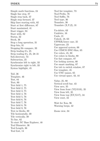 INDEX                                                          71


Simple math functions, 24       Tool list template, 73
Single line step, 87            Tool Preﬁx, 76
Single step back, 37            Tool Suﬃx, 76
Single step forward, 37         Tool type, 36
Skip lines starting with, 82    Translate, 30
Start at ﬁrst diﬀerence, 87     Translate (X,Y,Z), 31
Start maximized, 41
Start trigger, 94               Un-delete, 63
Start with, 82                  Undelete, 16
Status, 32                      Undo, 21
Stock, 36                       Unlock, 18, 63
Stop a long operation, 31       UPPER/lower case, 25
Stop bits, 91                   Uppercase, 23
Stopping ﬁle compare, 33        Use approval system, 66
Strip leading 0’s, 25           Use CIMCO DNC-Max, 65
Strip trailing 0’s, 25, 28–31   Use colors, 45, 80
Sub-directory, 73               Use colors in blocks, 80
Subtraction, 25                 Use fast compare, 87
Synchronize left to right, 33   Use locking system, 66
Synchronize right to left, 33   Use smart marking, 87
Syntax highlight, 45            Use tab to switch window, 87
                                Use template, 45
Tail, 36                        Use UNC names, 65
Template, 46                    Use virtual space, 43, 44
Test, 84
                                Value, 25, 80
Text, 80
                                Vertical scroll bar, 43
Text ﬁeld 1, 75
                                View arcs, 35
Text ﬁeld 2, 75
                                View from front (YZ/G19), 35
Text ﬁeld 3, 75
                                View from left, 35
Text ﬁeld 4, 76                 View from top (XY/G17), 34
Text ﬁeld 5, 76                 View reset, 34
Text ﬁeld 6, 76
Text ﬁeld 7, 76                 Wait for Xon, 96
Text ﬁeld 8, 76                 Warning beeps, 42
Text ﬁeld 9, 76
Text in blocks, 80              Zoom view, 34
Tile horizontally, 39
Tile vertically, 39
To line, 82
To start NC Base Explorer, 48
Tool Diameter, 36
Tool Length, 36
Tool List, 14
 